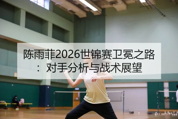 陈雨菲2026世锦赛卫冕之路：对手分析与战术展望